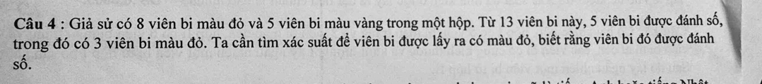 Giả sử có 8 viên bi màu đỏ và 5 viên bi màu vàng trong một hộp. Từ 13 viên bi này, 5 viên bi được đánh số, 
trong đó có 3 viên bi màu đỏ. Ta cần tìm xác suất đề viên bi được lấy ra có màu đỏ, biết rằng viên bi đó được đánh 
số.