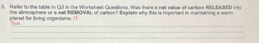 Refer to the table in Q3 in the Worksheet Questions. Was there a net value of carbon RELEASED into 
the atmosphere or a net REMOVAL of carbon? Explain why this is important in maintaining a warm 
planet for living organisms. /1 
_ 
Text 
_ 
_