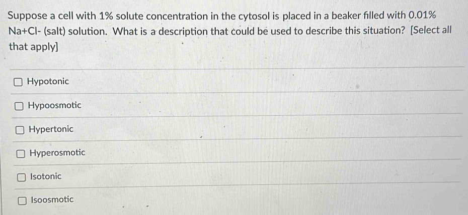 Suppose a cell with 1% solute concentration in the cytosol is placed in a beaker filled with 0.01%
Na+Cl- (salt) solution. What is a description that could be used to describe this situation? [Select all
that apply]
Hypotonic
Hypoosmotic
Hypertonic
Hyperosmotic
Isotonic
Isoosmotic