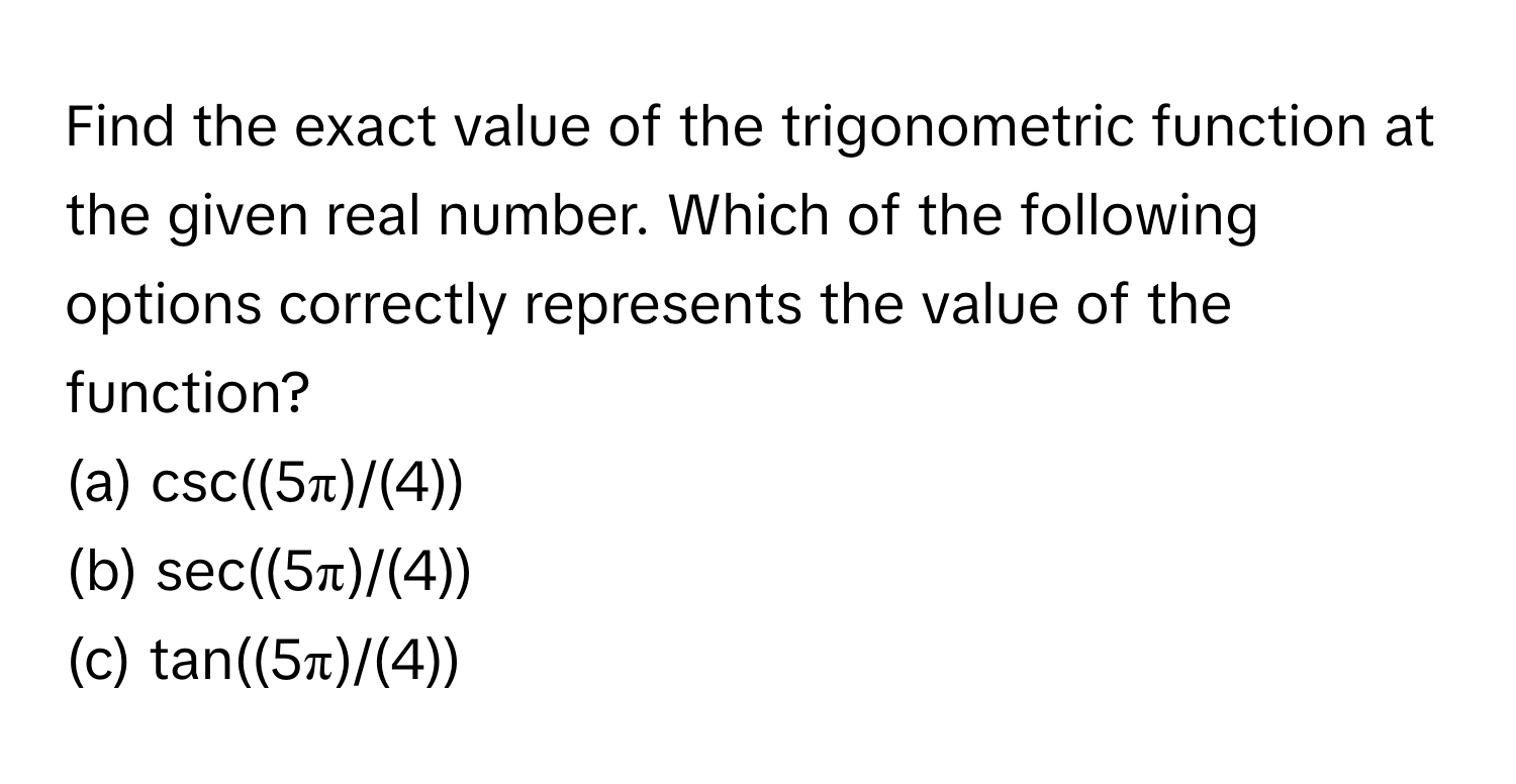 Find the exact value of the trigonometric function at the given real number. Which of the following options correctly represents the value of the function?

(a) csc((5π)/(4))
(b) sec((5π)/(4))
(c) tan((5π)/(4))