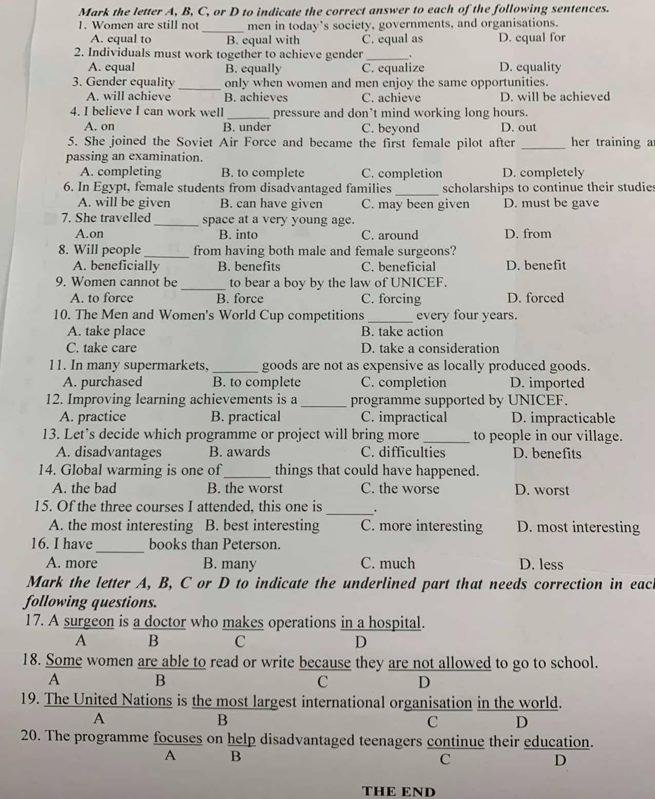 Mark the letter A, B, C, or D to indicate the correct answer to each of the following sentences.
1. Women are still not _men in today’s society, governments, and organisations.
A. equal to B. equal with C. equal as D. equal for
2. Individuals must work together to achieve gender_ .
A. equal B. equally C. equalize D. equality
3. Gender equality _only when women and men enjoy the same opportunities.
A. will achieve B. achieves C. achieve D. will be achieved
4. I believe I can work well _pressure and don’t mind working long hours.
A. on B. under C. beyond D. out
5. She joined the Soviet Air Force and became the first female pilot after _her training a
passing an examination.
A. completing B. to complete C. completion D. completely
6. In Egypt, female students from disadvantaged families _scholarships to continue their studies
A. will be given B. can have given C. may been given D. must be gave
7. She travelled_ space at a very young age.
A.on B. into C. around D. from
8. Will people _from having both male and female surgeons?
A. beneficially B. benefits C. beneficial D. benefit
9. Women cannot be _to bear a boy by the law of UNICEF.
A. to force B. force C. forcing D. forced
10. The Men and Women's World Cup competitions _every four years.
A. take place B. take action
C. take care D. take a consideration
11. In many supermarkets,_ goods are not as expensive as locally produced goods.
A. purchased B. to complete C. completion D. imported
12. Improving learning achievements is a _programme supported by UNICEF.
A. practice B. practical C. impractical D. impracticable
13. Let’s decide which programme or project will bring more _to people in our village.
A. disadvantages B. awards C. difficulties D. benefits
14. Global warming is one of_ things that could have happened.
A. the bad B. the worst C. the worse D. worst
15. Of the three courses I attended, this one is
_.
A. the most interesting B. best interesting C. more interesting D. most interesting
16. I have_ books than Peterson.
A. more B. many C. much D. less
Mark the letter A, B, C or D to indicate the underlined part that needs correction in each
following questions.
17. A surgeon is a doctor who makes operations in a hospital.
A
B
C
D
18. Some women are able to read or write because they are not allowed to go to school.
A
B
C
D
19. The United Nations is the most largest international organisation in the world.
A
B
C
D
20. The programme focuses on help disadvantaged teenagers continue their education.
A B
C
D
THE END