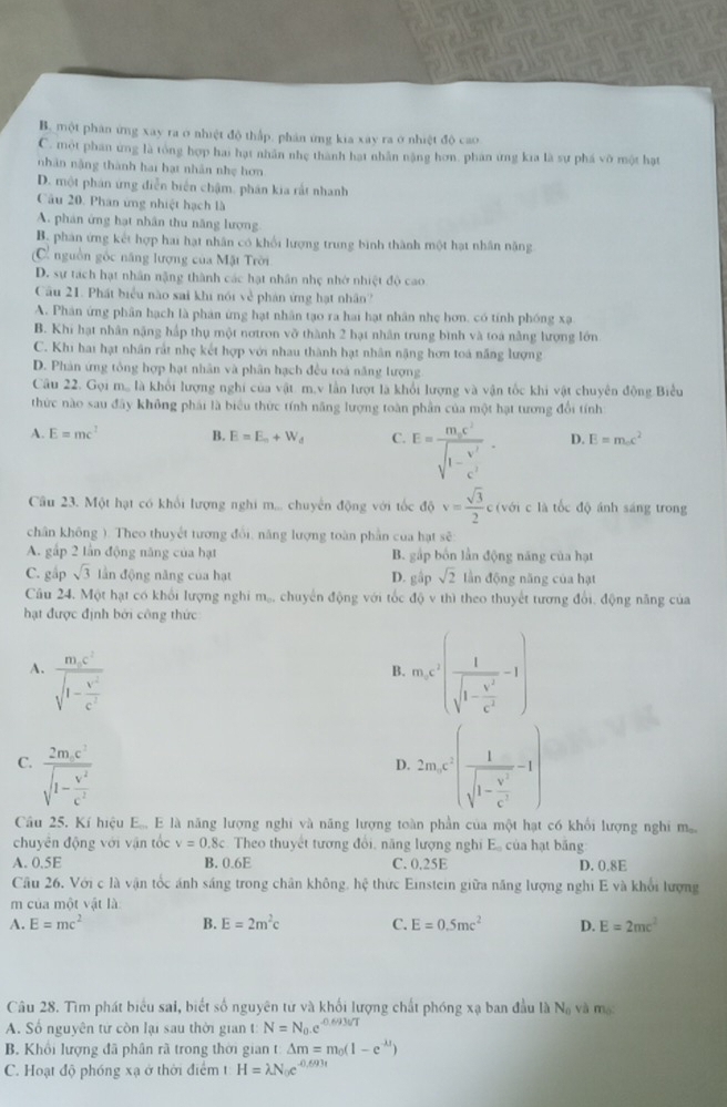 B. một phân ứng xay ra ở nhiệt độ thấp, phản ứng kia xây ra ở nhiệt độ cao
C. một phan ứng là tổng hợp hai hạt nhân nhẹ thành hạt nhân nặng hơn, phán ứng kia là sự phá vô một hạt
nhân nậng thành hai hạt nhân nhẹ hơn
D. một phản ứng diễn biển chậm, phân kia rất nhanh
Câu 20. Phan ứng nhiệt hạch là
A. phán ứng hạt nhân thu năng lượng
B. phán ứng kết hợp hai hạt nhân có khổi lượng trung bình thành một hạt nhân năng
C nguồn gốc năng lượng của Mặt Trời
D. sự tách hạt nhân nặng thành các hạt nhân nhẹ nhớ nhiệt độ cao
Câu 21. Phát biểu nào sai khi nói về phản ứng hạt nhân?
A. Phân ứng phân hạch là phân ứng hạt nhân tạo ra hai hạt nhân nhẹ hơn. có tính phóng xạ
B. Khi hạt nhân nặng hấp thụ một nơtron vỡ thành 2 hạt nhân trung bình và toá nằng lượng lớn
C. Khi hai hạt nhân rất nhẹ kết hợp với nhau thành hạt nhân nặng hơn toá năng lượng
D. Phản ứng tổng hợp hạt nhân và phân hạch đều toá năng lượng
Cầu 22. Gọi mạ là khổi lượng nghi của vật m.v lần lượt là khổi lượng và vận tốc khi vật chuyên động Biểu
thức nào sau đây không phái là biểu thức tính năng lượng toàn phần của một hạt tương đổi tính
A. E=mc^2 B. E=E_n+W_d C. E=frac m_ac^2sqrt(1-frac v^').. D. E=m_oc^2
Câu 23. Một hạt có khổi lượng nghi m... chuyển động với tốc ddelta v= sqrt(3)/2 c (với c là tốc độ ánh sáng trong
chân không ). Theo thuyết tương đổi, năng lượng toàn phần của hạt sẽ:
A. gấp 2 lần động năng của hạt B. gắp bốn lần động năng của hạt
C. gắp sqrt(3) lần động năng của hạt D. gập sqrt(2) lần động năng của hạt
Câu 24. Một hạt có khổi lượng nghi m_0 chuyến động với tốc độ v thì theo thuyết tương đổi, động năng của
hạt được định bởi công thức
A. frac m_ac^2sqrt(1-frac v^2)c^2
B. m_1x^2(frac 1sqrt(1-frac v^2)c^2-1)
C. frac 2m.c^2sqrt(1-frac v^2)c^2 2m_Ac(frac 1sqrt(1-frac V^2)c^2-1)
D.
Câu 25. Kí hiệu E.., E là năng lượng nghi và năng lượng toàn phần của một hạt có khổi lượng nghi m,
chuyên động với vận tốc v=0.8c Theo thuyết tương đổi, năng lượng nghi E. của hạt băng
A. 0.5E B. 0.6E C. 0.25E D. 0.8E
Câu 26, Với c là vận tốc ánh sáng trong chân không, hệ thức Einstein giữa năng lượng nghi E và khổi lượng
m của một vật là:
A. E=mc^2 B. E=2m^2c C. E=0.5mc^2 D. E=2mc^2
Câu 28. Tìm phát biểu sai, biết số nguyên tử và khối lượng chất phóng xạ ban đầu là N_0 và mò
A. Số nguyên tử còn lại sau thời gian t: N=N_0.e^(-0.69367)
B. Khổi lượng đã phân rã trong thời gian t Delta m=m_0(1-e^(-lambda t))
C. Hoạt độ phóng xạ ở thời điểm t H=lambda N_0e^(-0.693t)