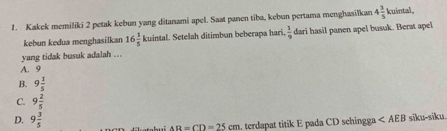 Kakek memiliki 2 petak kebun yang ditanami apel. Saat panen tiba, kebun pertama menghasilkan 4 3/5 kuintal, 
kebun kedua menghasilkan 16 1/5 kuintal. Setelah ditimbun beberapa hari,  1/9  dari hasil panen apel busuk. Berat apel
yang tidak busuk adalah …
A. 9
B. 9 1/5 
C. 9 2/5 
D. 9 3/5 
ketehui AB=CD=25cm. terdapat titik E pada CD sehingga siku-siku.