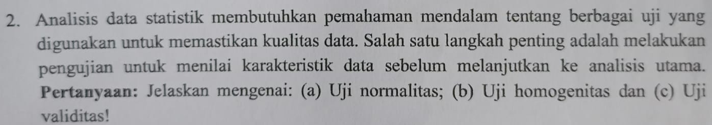 Analisis data statistik membutuhkan pemahaman mendalam tentang berbagai uji yang 
digunakan untuk memastikan kualitas data. Salah satu langkah penting adalah melakukan 
pengujian untuk menilai karakteristik data sebelum melanjutkan ke analisis utama. 
Pertanyaan: Jelaskan mengenai: (a) Uji normalitas; (b) Uji homogenitas dan (c) Uji 
validitas!