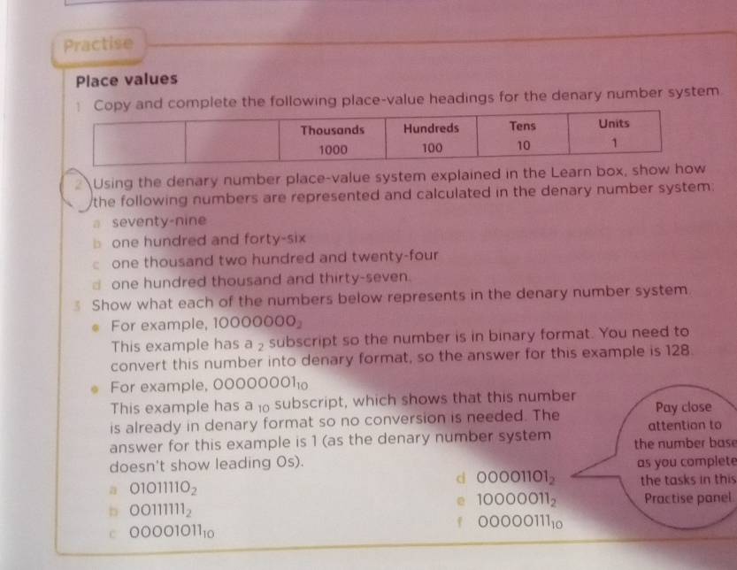 Practise 
Place values 
lete the following place-value headings for the denary number system 
2 Using the denary number place-value system explained in the Learn box, show 
the following numbers are represented and calculated in the denary number system: 
a seventy-nine 
one hundred and forty-six 
one thousand two hundred and twenty-four 
d one hundred thousand and thirty-seven. 
Show what each of the numbers below represents in the denary number system 
For example, 10000000_2
This example has a ₂ subscript so the number is in binary format. You need to 
convert this number into denary format, so the answer for this example is 128. 
For example, 00000001_10
This example has a ₁o subscript, which shows that this number 
is already in denary format so no conversion is needed. The Pay close 
attention to 
answer for this example is 1 (as the denary number system the number base 
doesn't show leading Os). as you complete 
d 00001101_2 the tasks in thi
01011110_2
e 10000011_2 Practise panel
OO111111_2
00000111_10
C 00001011_10