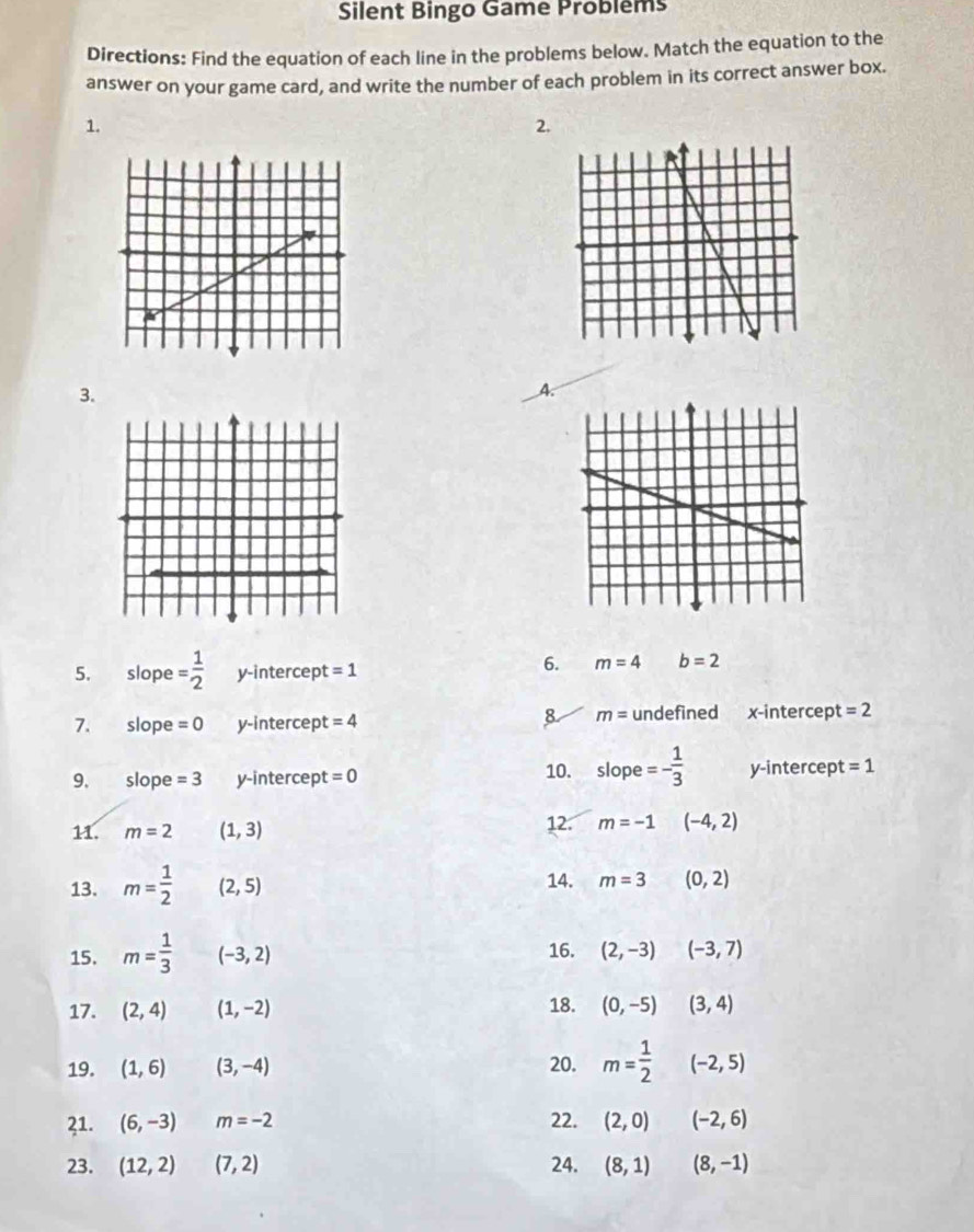 Silent Bingo Game Probléms
Directions: Find the equation of each line in the problems below. Match the equation to the
answer on your game card, and write the number of each problem in its correct answer box.
1.
2.
3.
A.
5. slope = 1/2  y-intercept =1
6. m=4 b=2
8 m=
7. slope =0 y-intercept =4 undefined x-intercept =2
9. ₹slope =3 y-intercept =0 10. slope=- 1/3  y-intercept =1
11. m=2 (1,3) 12. m=-1 (-4,2)
13. m= 1/2  (2,5) 14. m=3 (0,2)
15. m= 1/3 (-3,2) 16. (2,-3)(-3,7)
17. (2,4) (1,-2) 18. (0,-5)(3,4)
19. (1,6) (3,-4) 20. m= 1/2 (-2,5)
21. (6,-3) m=-2 22. (2,0)(-2,6)
23. (12,2)(7,2) 24. (8,1)(8,-1)