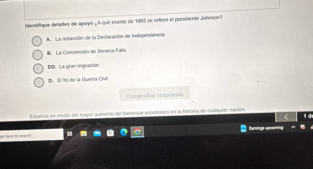 Identifique detalles de apoyo ¿A qué evento de 1865 se refiere el presidente Johnson?
A. La redacción de la Declaración de Independencia
B. La Convención de Seneca Falls
DO. La gran migración
D. El fin de la Guerra Civil
Comprobar respuesta
Estamos en medio del mayor aumento del bienestar económico en la historia de cualquier nación.
1 d
pe here to search Earnings upcoming