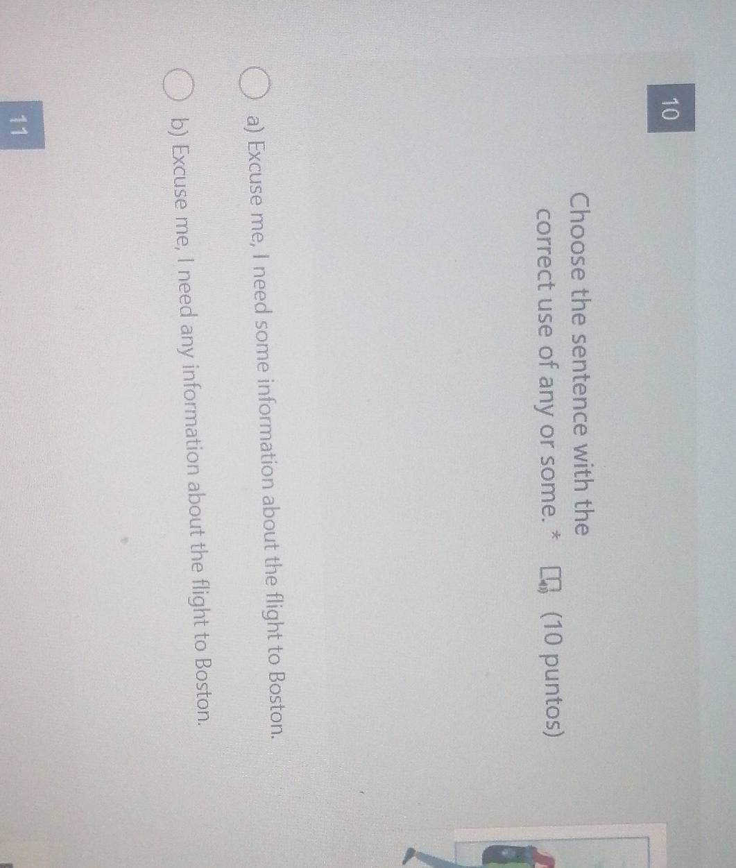 Choose the sentence with the
correct use of any or some. * (10 puntos)
a) Excuse me, I need some information about the flight to Boston.
b) Excuse me, I need any information about the flight to Boston.
11