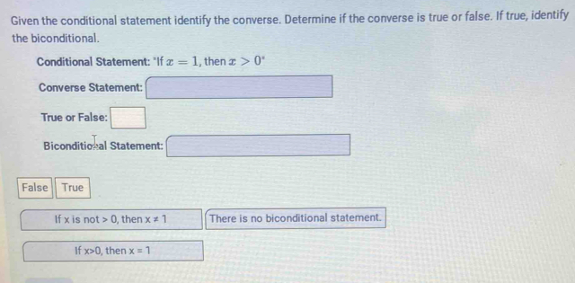 Given the conditional statement identify the converse. Determine if the converse is true or false. If true, identify
the biconditional.
Conditional Statement: "If x=1 , then x>0°
Converse Statement: □ 
True or False: □ 
Biconditional Statement: □ 
False True
If x is not 0 , then x!= 1 There is no biconditional statement.
If x>0 , then x=1