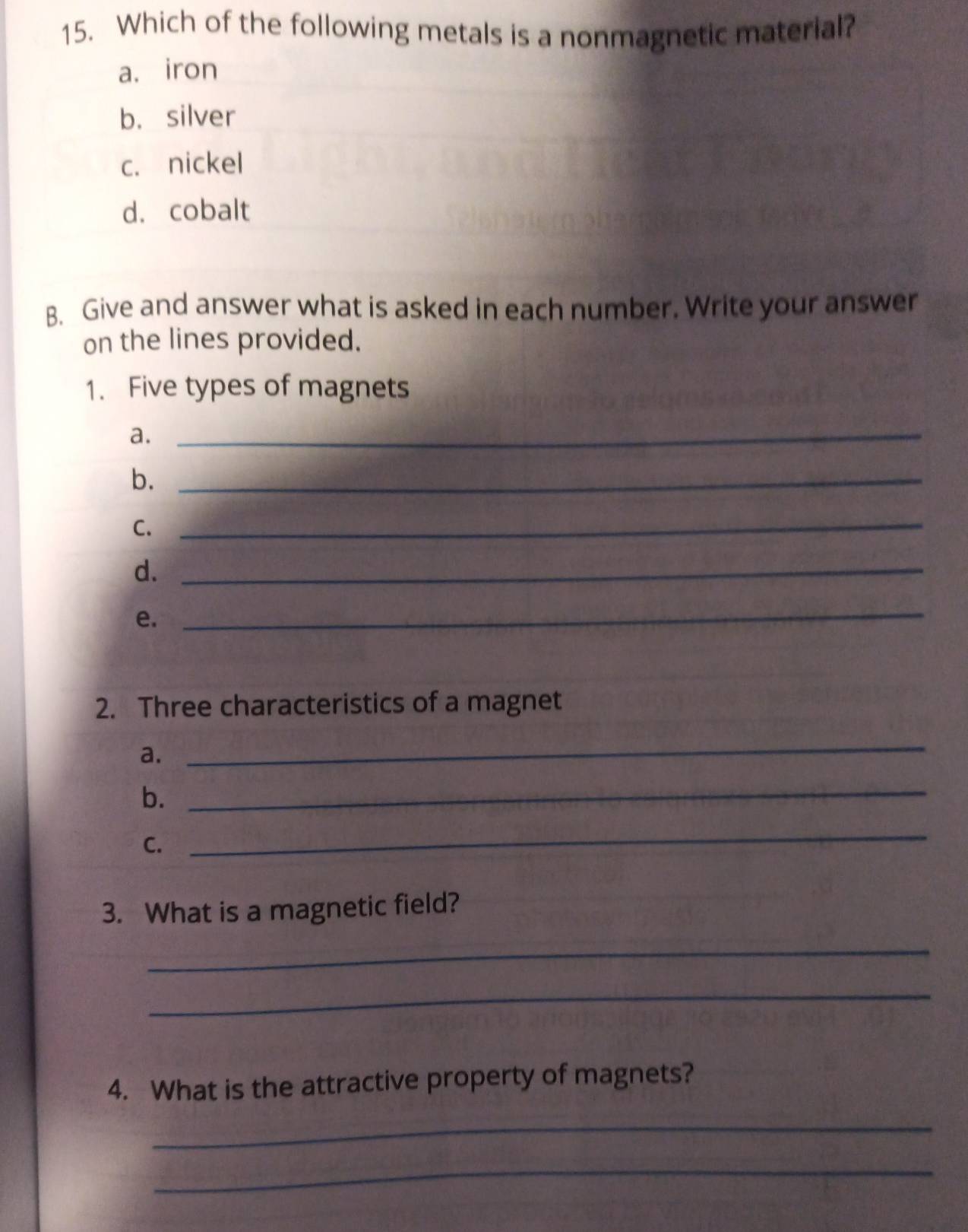 Which of the following metals is a nonmagnetic material? 
a. iron 
b. silver 
c. nickel 
d. cobalt 
B. Give and answer what is asked in each number. Write your answer 
on the lines provided. 
1. Five types of magnets 
a._ 
b._ 
C._ 
d._ 
e. 
_ 
2. Three characteristics of a magnet 
a. 
_ 
b._ 
C. 
_ 
3. What is a magnetic field? 
_ 
_ 
4. What is the attractive property of magnets? 
_ 
_