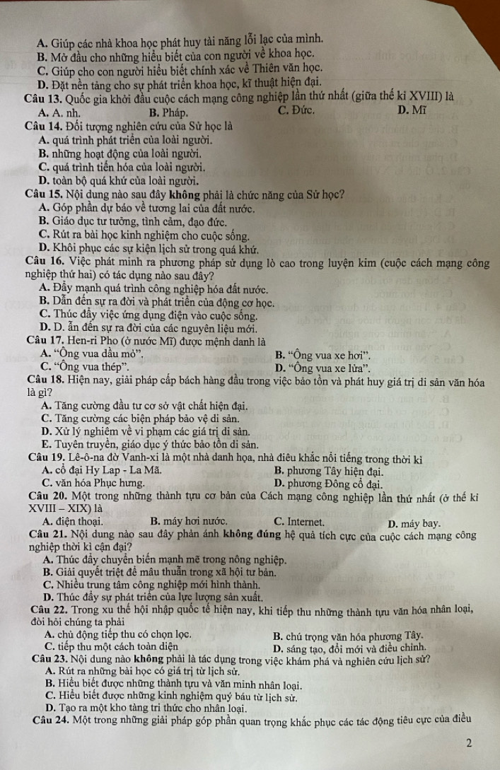 A. Giúp các nhà khoa học phát huy tài năng lỗi lạc của mình.
B. Mờ đầu cho những hiểu biết của con người về khoa học.
C. Giúp cho con người hiều biết chính xác về Thiên văn học.
D. Đặt nền tảng cho sự phát triển khoa học, kĩ thuật hiện đại.
Câu 13. Quốc gia khởi đầu cuộc cách mạng công nghiệp lần thứ nhất (giữa thế kỉ XVIII) là
A . nh, B. Pháp. C. Đức. D. Mĩ
Câu 14. Đối tượng nghiên cứu của Sử học là
A. quá trình phát triển của loài người.
B. những hoạt động của loài người.
C. quá trình tiến hóa của loài người.
D. toàn bộ quá khứ của loài người.
Câu 15. Nội dung nào sau đây không phải là chức năng của Sử học?
A. Góp phần dự báo về tương lai của đất nước.
B. Giáo dục tư tưởng, tình cảm, đạo đức.
C. Rút ra bài học kinh nghiệm cho cuộc sống.
D. Khôi phục các sự kiện lịch sử trong quá khứ.
Câu 16. Việc phát minh ra phương pháp sử dụng lò cao trong luyện kim (cuộc cách mạng công
nghiệp thứ hai) có tác dụng nào sau đây?
A. Đầy mạnh quá trình công nghiệp hóa đất nước.
B. Dẫn đến sự ra đời và phát triển của động cơ học.
C. Thúc đầy việc ứng dụng điện vào cuộc sống.
D. D. ẫn đến sự ra đời của các nguyên liệu mới.
Câu 17. Hen-ri Pho (ở nước Mĩ) được mệnh danh là
A. “Ông vua đầu mỏ”, B. “Ông vua xe hơi”.
C. “Ông vua thép”. D. “Ông vua xe lửa”.
Câu 18. Hiện nay, giải pháp cấp bách hàng đầu trong việc bảo tồn và phát huy giá trị di sản văn hóa
là gì?
A. Tăng cường đầu tư cơ sở vật chất hiện đại.
C. Tăng cường các biện pháp bảo vệ di sản.
D. Xử lý nghiêm về vi phạm các giá trị di sản.
E. Tuyên truyền, giáo dục ý thức bảo tồn di sản.
Câu 19. Lê-ô-na đờ Vanh-xi là một nhà danh họa, nhà điêu khắc nổi tiếng trong thời kỉ
A. cổ đại Hy Lap - La Mã. B. phương Tây hiện đại.
C. văn hóa Phục hưng. D. phương Đông cổ đại.
Câu 20. Một trong những thành tựu cơ bản của Cách mạng công nghiệp lần thứ nhất (ở thế kiỉ
XVIII - XIX) là
A. điện thoại. B. máy hơi nước. C. Internet. D. máy bay.
Câu 21. Nội dung nào sau đây phản ánh không đúng hệ quả tích cực của cuộc cách mạng công
nghiệp thời kì cận đại?
A. Thúc đầy chuyển biến mạnh mẽ trong nông nghiệp.
B. Giải quyết triệt đề mâu thuẫn trong xã hội tư bản.
C. Nhiều trung tâm công nghiệp mới hình thành.
D. Thúc đầy sự phát triển của lực lượng sản xuất,
Câu 22. Trong xu thế hội nhập quốc tế hiện nay, khi tiếp thu những thành tựu văn hóa nhân loại,
đòi hỏi chúng ta phải
A. chủ động tiếp thu có chọn lọc. B. chú trọng văn hóa phương Tây.
C. tiếp thu một cách toàn diện D. sáng tạo, đổi mới và điều chỉnh.
Câu 23. Nội dung nào không phải là tác dụng trong việc khám phá và nghiên cứu lịch sử?
A. Rút ra những bài học có giá trị từ lịch sử.
B. Hiểu biết được những thành tựu và văn minh nhân loại.
C. Hiểu biết được những kinh nghiệm quý báu từ lịch sử,
D. Tạo ra một kho tàng tri thức cho nhân loại.
Câu 24. Một trong những giải pháp góp phần quan trọng khắc phục các tác động tiêu cực của điều
2