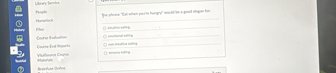 Library Service
Inbox People
"I[he phrase "Eat when you're hungry" would be a good slogan for:
Honorlock
History Files Intuitive eating.
Course Evaluation emotional eating.
Course Eval Reports non-intuitive eating.
VitalSource Course sensory eating.
TextAid Materials
Brainfuse Online