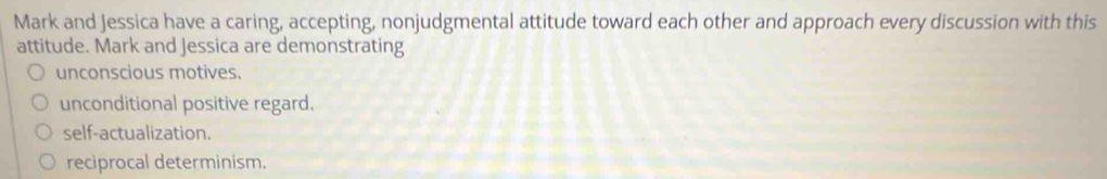 Mark and Jessica have a caring, accepting, nonjudgmental attitude toward each other and approach every discussion with this
attitude. Mark and Jessica are demonstrating
unconscious motives.
unconditional positive regard.
self-actualization.
reciprocal determinism.