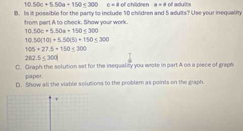 10.50c+5.50a+150≤ 300 c=# of children a=# of adults 
B. Is it possible for the party to include 10 children and 5 adults? Use your inequality 
from part A to check. Show your work.
10.50c+5.50a+150≤ 300
10.50(10)+5.50(5)+150≤ 300
105+27.5+150≤ 300
282.5≤ 300
C. Graph the solution set for the inequality you wrote in part A on a piece of graph 
paper. 
D. Show all the viable solutions to the problem as points on the graph. 
y