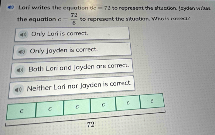 Lori writes the equation 6c=72 to represent the situation. Jayden writes
the equation c= 72/6  to represent the situation. Who is correct?
Only Lori is correct.
Only Jayden is correct.
Both Lori and Jayden are correct.
Neither Lori nor Jayden is correct.