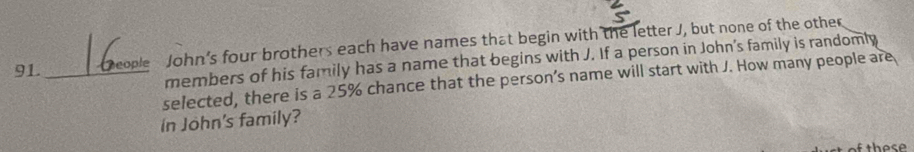 John's four brothers each have names that begin with the letter J, but none of the other
91._ 
members of his family has a name that begins with J. If a person in John's family is randomly 
selected, there is a 25% chance that the person’s name will start with J. How many people are 
in John's family?