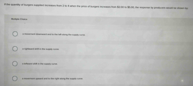 If the quantity of burgers supplied increases from 2 to 4 when the price of burgers increases from $2.00 to $5.00, the response by producers would be shown by:
Multiple Choice
a movement downward and to the left along the supply curve.
a rightward shifl in the supply curve.
a leftward shift in the supply curve.
a movement upward and to the right along the supply curve.