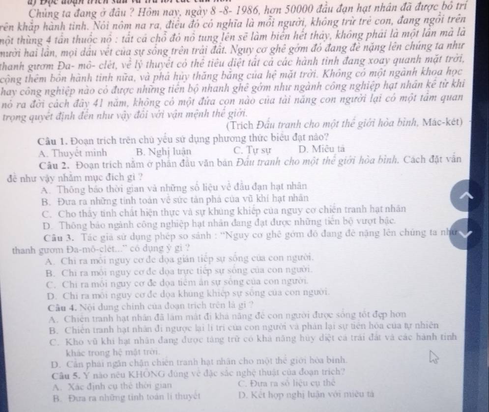 Chủng ta đang ở đâu ? Hôm nay, ngày 8 -8- 1986, hơn 50000 đầu đạn hạt nhân đã được bỏ trí
kên khắp hành tinh. Nói nôm na ra, điều đó có nghĩa là mỗi người, không trừ trẻ con, đang ngôi trên
thột thùng 4 tần thuốc nổ : tất cá chỗ đỏ nổ tung lên sẽ làm biển hết thảy, không phái là một lần mà là
mười hai lần, mọi dầu vết của sự sống trên trải đất. Ngụy cơ ghê gớm đó đang đề nặng lên chúng ta như
thanh gươm Đa- mô- clét, về lý thuyết có thể tiêu diệt tất cả các hành tinh đang xoay quanh mặt trời,
tcộng thêm bôn hành tinh nữa, và phả hủy thăng băng của hệ mặt trời. Không có một ngành khoa học
hay công nghiệp nào có được những tiên bộ nhanh ghê gớm như ngành công nghiệp hạt nhân kê từ khi
nỏ ra đời cách đây 41 năm, không có một đứa cọn nào của tài năng con người lại có một tâm quan
trọng quyết định đến như vậy đổi với vận mệnh thế giới.
(Trích Đầu tranh cho một thể giới hòa bình, Mác-két)
Câu 1. Đoạn trích trên chủ yếu sứ dụng phương thức biểu đạt nảo?
A. Thuyết minh B. Nghị luận C. Tự sự D. Miêu tả
Câu 2. Đoạn trích năm ở phần đầu văn bản Đầu tranh cho một thể giới hòa bình. Cách đặt vẫn
đề như vậy nhằm mục đích gì ?
A. Thông báo thời gian và những số liệu về đầu đạn hạt nhân
B. Đưa ra những tính toán về sức tản phá của vũ khí hạt nhân
C. Cho thấy tinh chất hiện thực và sự khủng khiếp của nguy cơ chiến tranh hạt nhân
D. Thông bảo ngành công nghiệp hạt nhân đang đạt được những tiên bộ vượt bậc.
Câu 3. Tác giả sử dụng phép so sánh : ''Nguy cơ ghê gồm đồ đang đẻ nặng lên chúng ta nhớ
thanh gươm Đa-mō-clét...' có dụng ý gi ?
A. Chi ra mỗi nguy cơ đe dọa gián tiếp sự sống của con người.
B. Chi ra môi nguy cơ đe dọa trực tiếp sự sống của con người.
C. Chi ra mỗi nguy cơ đe dọa tiêm ân sự sống của con người.
D. Chi ra môi nguy cơ đe dọa khủng khiệp sự sống của con người.
Câu 4. Nội dung chính của đoạn trịch trên là gi ?
A. Chiến tranh hạt nhân đã lâm mất đi khả năng đề con người được sống tốt đẹp hơn
B. Chiến tranh hạt nhân đi ngược lại lí trí của con người và phản lại sự tiên hóa của tự nhiên
C. Kho vũ khi hạt nhân đang được táng trữ có khả năng hủy điệt cá trái đất và các hành tinh
khác trong hệ mặt trời.
D. Cần phải ngắn chặn chiến tranh hạt nhân cho một thể giới hòa binh.
Câu 5. Y não nếu KHÔNG đúng về đặc sắc nghệ thuật của đoạn trích?
A. Xác định cụ thế thời gian C. Đưa ra số liệu cụ thể
B. Đưa ra những tinh toán li thuyết D. Kết hợp nghị luận với miêu tả