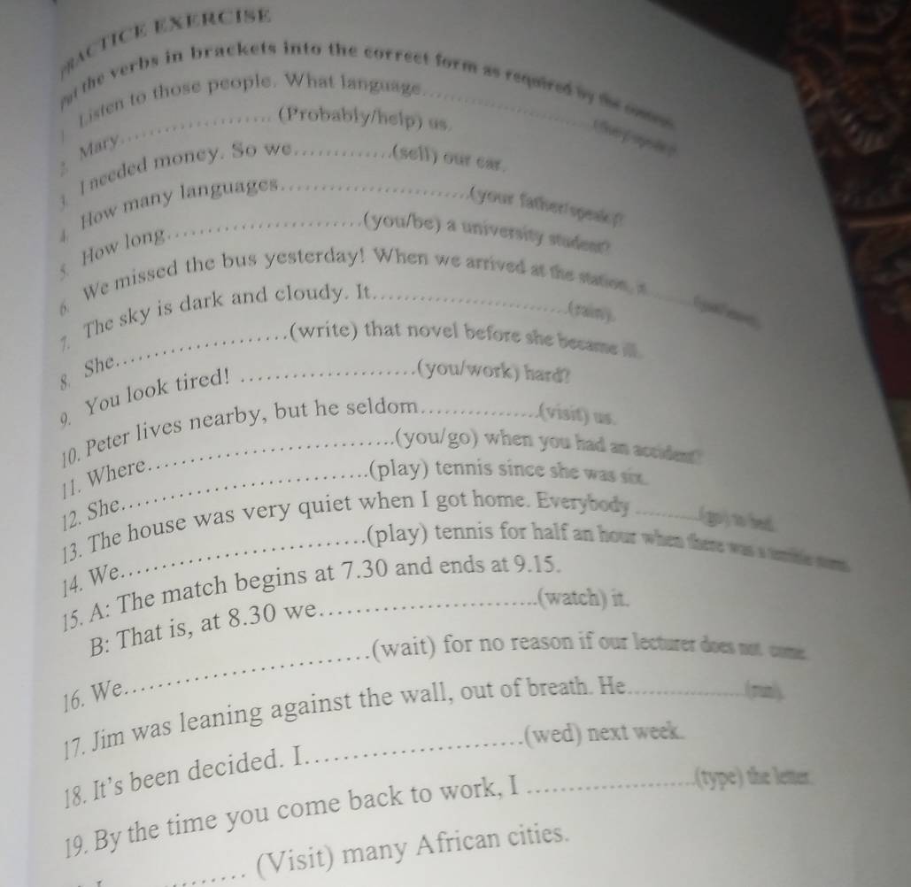 PrACTICE EXERCISE 
put the verbs in brackets into the correct form as required by te ces. 
Listen to those people. What language. _ 
Mary……… (Probably/help) us. 
I needed money. So we.............(sell) our eat 
4 How many languages.. 
your father spesi 
(you/be) a university student? 
How long…. 
6. We missed the bus yesterday! When we arrived at the sation, a_ 
(rain). 
7 The sky is dark and cloudy. It. 
(write) that novel before she became ll 
8 She. 
9. You look tired!_ 
(you/work) hard? 
(visit) us. 
10. Peter lives nearby, but he seldom 11. Where. 
.(you/go) when you had an acriden 
(play) tennis since she was six. 
12. She. 
13. The house was very quiet when I got home. Everybody _(go) to bed 
(play) tennis for half an hour when there was a unthe wnt 
14. We. 
15. A: The match begins at 7.30 and ends at 9.15. 
_ 
B: That is, at 8.30 we 
(watch) it. 
(wait) for no reason if our lecturer does not come. 
16. We. 
17. Jim was leaning against the wall, out of breath. He 
Aganly 
(wed) next week. 
18. It’s been decided. I 
19. By the time you come back to work, I_ 
.(type) the letter. 
_(Visit) many African cities.