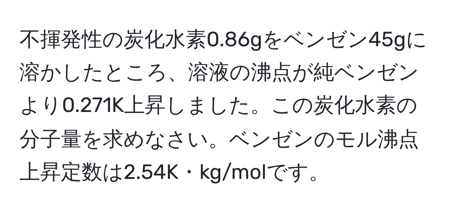 不揮発性の炭化水素0.86gをベンゼン45gに溶かしたところ、溶液の沸点が純ベンゼンより0.271K上昇しました。この炭化水素の分子量を求めなさい。ベンゼンのモル沸点上昇定数は2.54K・kg/molです。