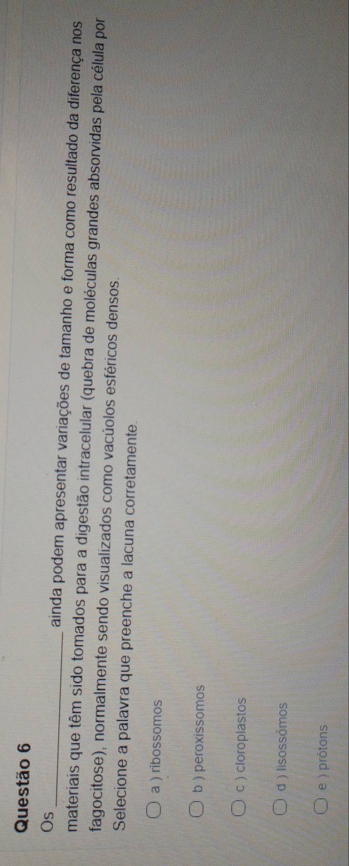 Os_ ainda podem apresentar variações de tamanho e forma como resultado da diferença nos
materiais que têm sido tomados para a digestão intracelular (quebra de moléculas grandes absorvidas pela célula por
fagocitose), normalmente sendo visualizados como vacúolos esféricos densos.
Selecione a palavra que preenche a lacuna corretamente
a ) ribossomos
b ) peroxissomos
c ) cloroplastos
d ) lisossòmos
e ) prótons
