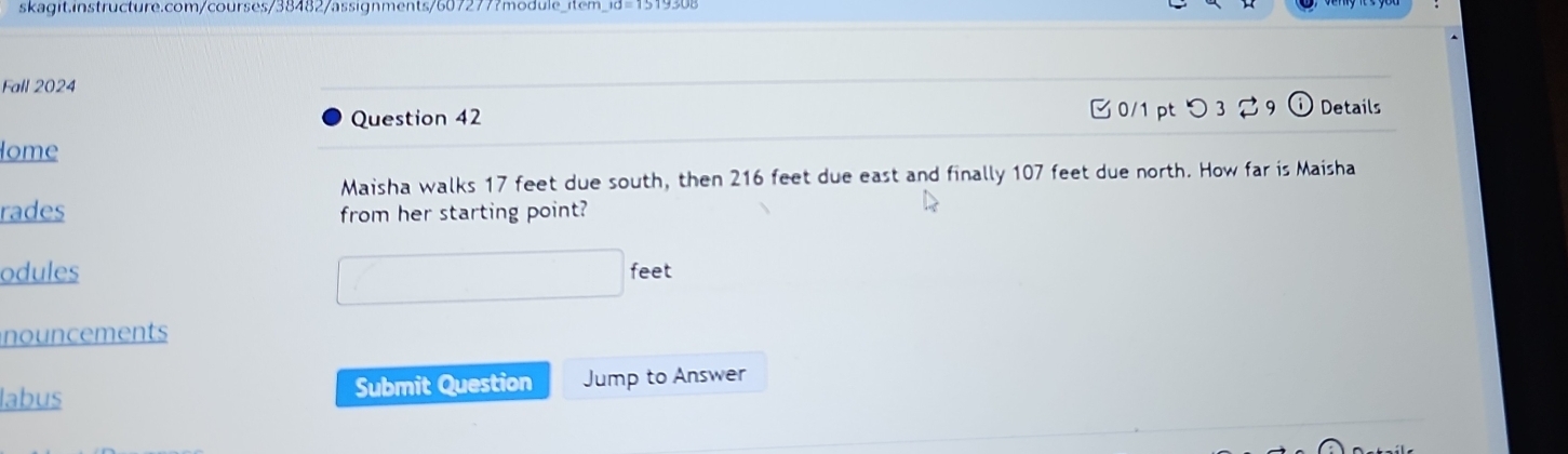 Fall 2024 
Question 42 0/1 pt つ 3 2 9 ⓘ Details 
lome 
Maisha walks 17 feet due south, then 216 feet due east and finally 107 feet due north. How far is Maisha 
rades from her starting point? 
□ 
odules feet 
nouncements 
labus Submit Question Jump to Answer