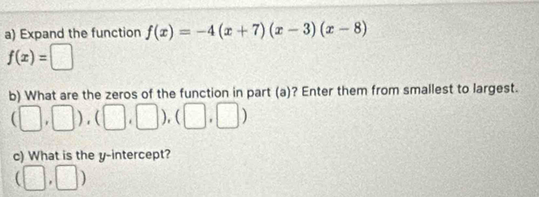 Expand the function f(x)=-4(x+7)(x-3)(x-8)
f(x)=□
b) What are the zeros of the function in part (a)? Enter them from smallest to largest.
(□ ,□ ),(□ ,□ ),(□ ,□ )
c) What is the y-intercept?
(□ ,□ )