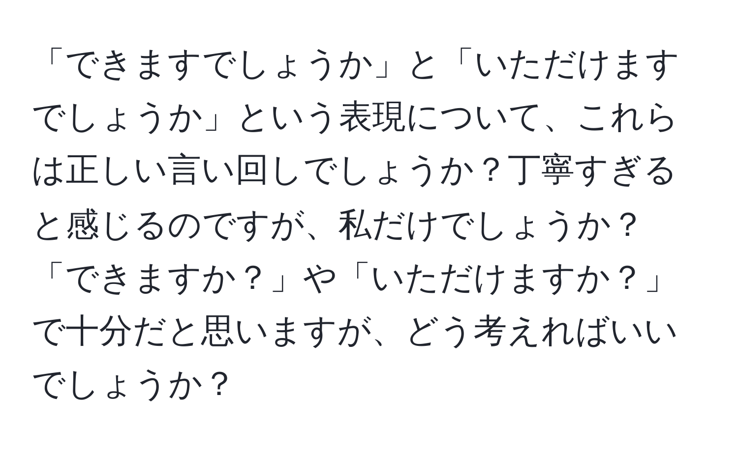 「できますでしょうか」と「いただけますでしょうか」という表現について、これらは正しい言い回しでしょうか？丁寧すぎると感じるのですが、私だけでしょうか？「できますか？」や「いただけますか？」で十分だと思いますが、どう考えればいいでしょうか？