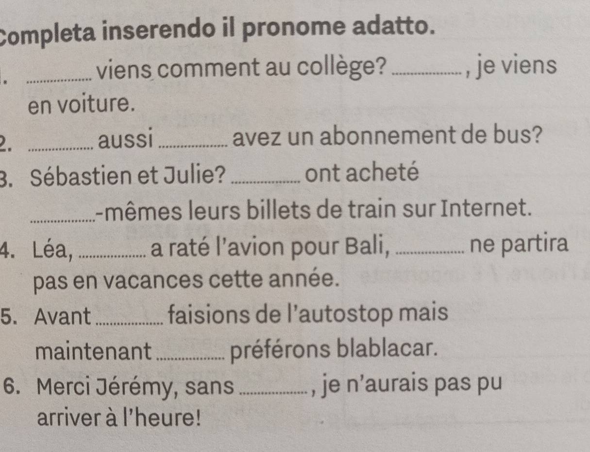 Completa inserendo il pronome adatto. 
. 
_viens comment au collège? _, je viens 
en voiture. 
2. _aussi _avez un abonnement de bus? 
3. Sébastien et Julie? _ont acheté 
_l-mêmes leurs billets de train sur Internet. 
4. Léa, _a raté l’avion pour Bali, _ne partira 
pas en vacances cette année. 
5. Avant _faisions de l’autostop mais 
maintenant_ préférons blablacar. 
6. Merci Jérémy, sans_ , je n’aurais pas pu 
arriver à l'heure!