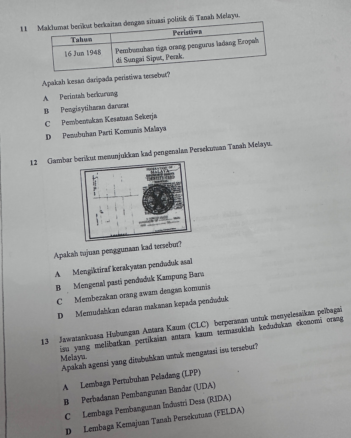 di Tanah Melayu.
Apakah kesan daripada peristiwa tersebut?
A Perintah berkurung
B Pengisytiharan darurat
C Pembentukan Kesatuan Sekerja
D Penubuhan Parti Komunis Malaya
12 Gambar berikut menunjukkan kad pengenalan Persekutuan Tanah Melayu.
Apakah tujuan penggunaan kad tersebut?
A Mengiktiraf kerakyatan penduduk asal
B Mengenal pasti penduduk Kampung Baru
C Membezakan orang awam dengan komunis
D Memudahkan edaran makanan kepada penduduk
13 Jawatankuasa Hubungan Antara Kaum (CLC) berperanan untuk menyelesaikan pelbagai
isu yang melibatkan pertikaian antara kaum termasuklah kedudukan ekonomi orang
Apakah agensi yang ditubuhkan untuk mengatasi isu tersebut?
Melayu.
A Lembaga Pertubuhan Peladang (LPP)
B Perbadanan Pembangunan Bandar (UDA)
C Lembaga Pembangunan Industri Desa (RIDA)
D Lembaga Kemajuan Tanah Persekutuan (FELDA)