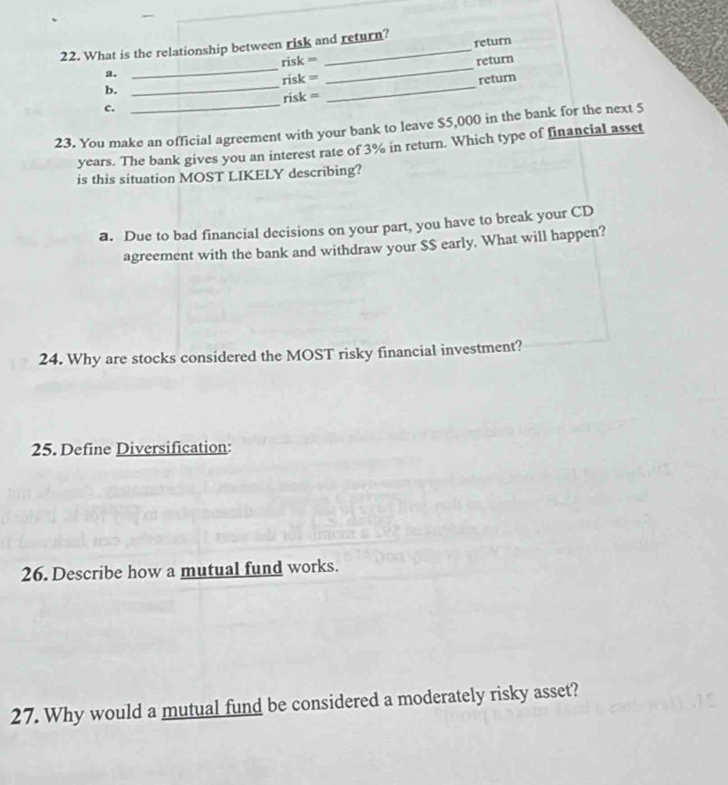 What is the relationship between risk and return? return
a. _risk =_
b. _risk = _return
_
risk = return
c.
23. You make an official agreement with your bank to leave $5,000 in the bank for the next 5
years. The bank gives you an interest rate of 3% in return. Which type of financial asset
is this situation MOST LIKELY describing?
a. Due to bad financial decisions on your part, you have to break your CD
agreement with the bank and withdraw your $$ early. What will happen?
24. Why are stocks considered the MOST risky financial investment?
25. Define Diversification:
26. Describe how a mutual fund works.
27. Why would a mutual fund be considered a moderately risky asset?