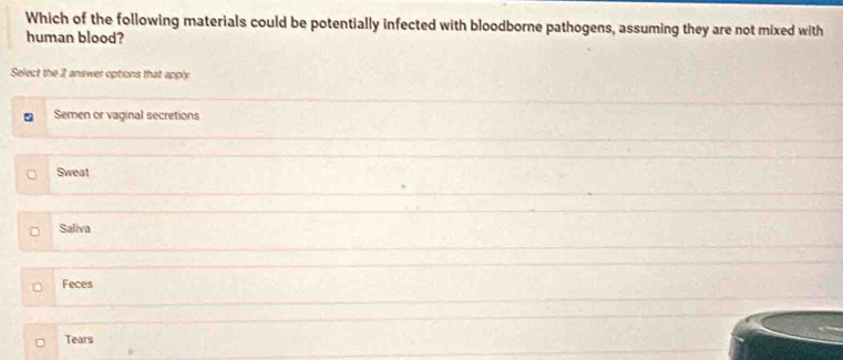 Which of the following materials could be potentially infected with bloodborne pathogens, assuming they are not mixed with
human blood?
Select the 2 answer options that apply.
5 Semen or vaginal secretions
Sweat
Saliva
Feces
Tears