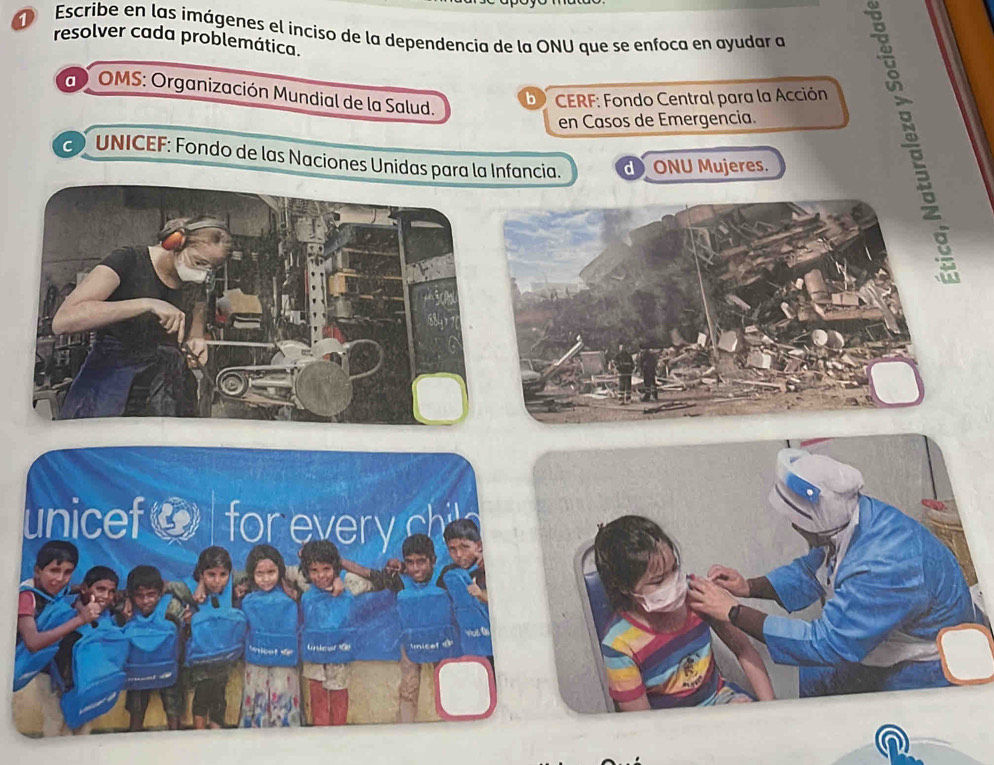 Escribe en las imágenes el inciso de la dependencia de la ONU que se enfoca en ayudar a
resolver cada problemática.
a OMS: Organización Mundial de la Salud.
b * CERF: Fondo Central para la Acción
en Casos de Emergencia.
C UNICEF: Fondo de las Naciones Unidas para la Infancia. d ONU Mujeres.