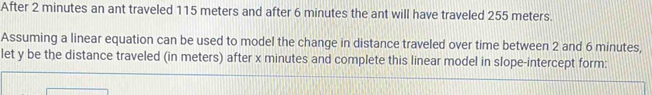 After 2 minutes an ant traveled 115 meters and after 6 minutes the ant will have traveled 255 meters. 
Assuming a linear equation can be used to model the change in distance traveled over time between 2 and 6 minutes, 
let y be the distance traveled (in meters) after x minutes and complete this linear model in slope-intercept form: