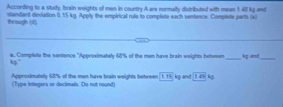 According to a study, brain weights of men in country A are normally distributed with mean 1.48 kg amd 
standard deviation 0.15 kg. Apply the empirical rule to complete each sentence. Complete parts (a) 
through (d). 
a.. Complete the sentence "Approximately 68% of the men have brain weights between_ Ag amd_
kg." 
Approximately 68% of the men have brain weights between [ 1.19] kg and [1.49 kg. 
(Type integers or decimals. Do not round)