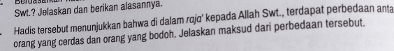 Beruasa 
Swt.? Jelaskan dan berikan alasannya. 
Hadis tersebut menunjukkan bahwa di dalam rqja’ kepada Allah Swt., terdapat perbedaan anta 
orang yang cerdas dan orang yang bodoh. Jelaskan maksud dari perbedaan tersebut.