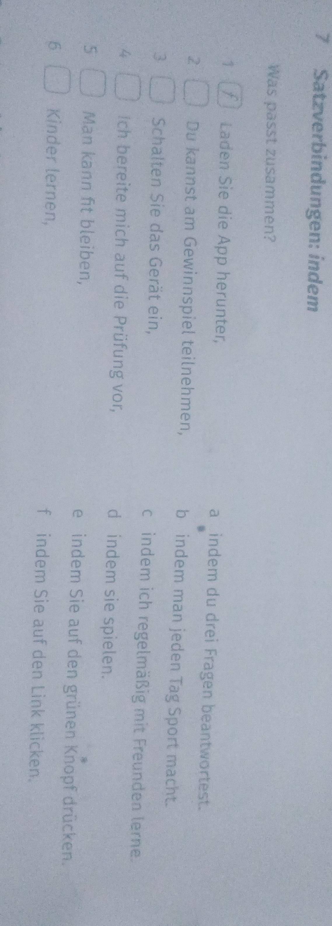 Satzverbindungen: indem
Was passt zusammen?
1 Laden Sie die App herunter, a _indem du drei Fragen beantwortest.
2 Du kannst am Gewinnspiel teilnehmen, b indem man jeden Tag Sport macht.
3 Schalten Sie das Gerät ein, c indem ich regelmäßig mit Freunden lerne.
4 Ich bereite mich auf die Prüfung vor, d indem sie spielen.
5 Man kann fit bleiben, e indem Sie auf den grünen Knopf drücken.
6 Kinder lernen, f indem Sie auf den Link klicken.