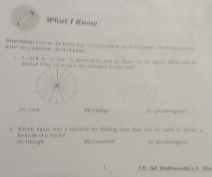 What I Know
Otrectione) Chones the intter that correspands to the lst ankee Sroe he tas
hsttle on a separate shest of pape 
1. A circle is cut into 16 identical eectors as shoom to the fagore 9rine ws se
inrined if the 1n mectore are arraged in one r .
(A) circle (B) triengle M p
3. Which figure has a formule for finding anee that can be used to deres a
formile of a circle?
(A) trisngle (B) trapssoid My g nterhung n
CO GA Mathematics 5 t e