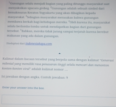 Gunungan selalu menjadi bagian yang paling ditunggu masyarakat saat 
menyaksikan upacara grebeg. 2 *Gunungan adalah sebuah simbol dari 
kemakmuran Keraton Yogyakarta yang akan dibagikan kepada 
masyarakat. ²Sebagian masyarakat merasakan bahwa gunungan 
membawa berkah bagi kehidupan mereka. ⁴Oleh karena itu, masyarakat 
selalu berlomba-lomba untuk mendapatkan bagian dari gunungan 
tersebut. 5 Bahkan, mereka tidak jarang sampai terjatuh karena berebut 
makanan yang ada dalam gunungan. 
Diadaptasi dari İndonesiakayɑ.com 
Kalimat dalam bacaan tersebut yang berpola sama dengan kalimat “Generasi 
milenial yang memiliki rasa penasaran tinggi selalu mencari dan menonton 
konten-konten viral'' adalah kalimat nomor .... 
Isi jawaban dengan angka. Contoh jawaban: 9 
Enter your answer into the box.