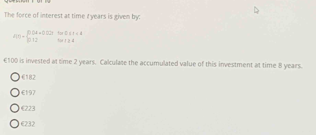 voesugn
The force of interest at time t years is given by:
delta (t)=beginarrayl 0.04+0.02tfor0≤ t<4 0.12fort≥ 4endarray.
€100 is invested at time 2 years. Calculate the accumulated value of this investment at time 8 years.
€182
€197
€223
€232