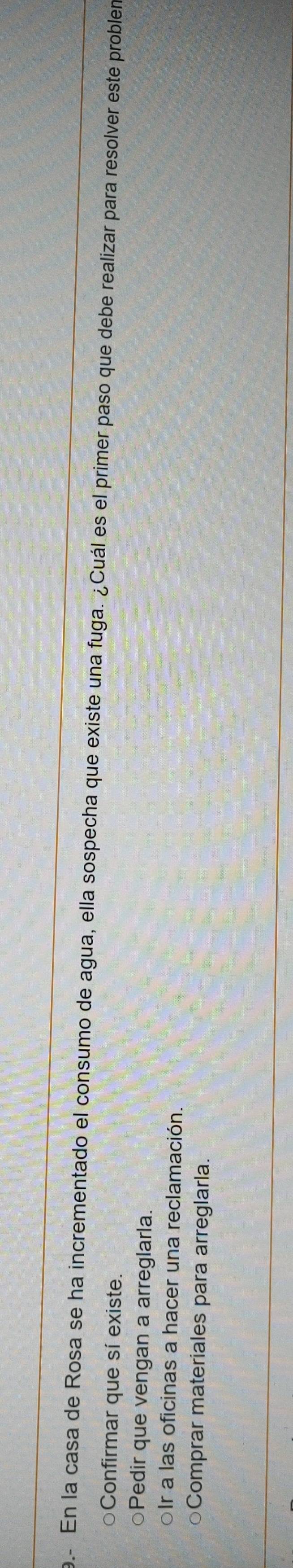e- En la casa de Rosa se ha incrementado el consumo de agua, ella sospecha que existe una fuga. ¿Cuál es el primer paso que debe realizar para resolver este probler
○Confirmar que sí existe.
○Pedir que vengan a arreglarla.
oIr a las oficinas a hacer una reclamación.
○Comprar materiales para arreglarla.