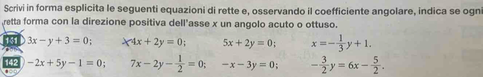 Scrivi in forma esplicita le seguenti equazioni di rette e, osservando il coefficiente angolare, indica se ogni 
retta forma con la direzione positiva dell’asse x un angolo acuto o ottuso. 
141 3x-y+3=0; 4x+2y=0 5x+2y=0 x=- 1/3 y+1. 
142 -2x+5y-1=0 7x-2y- 1/2 =0;-x-3y=0. - 3/2 y=6x- 5/2 . 
●○○