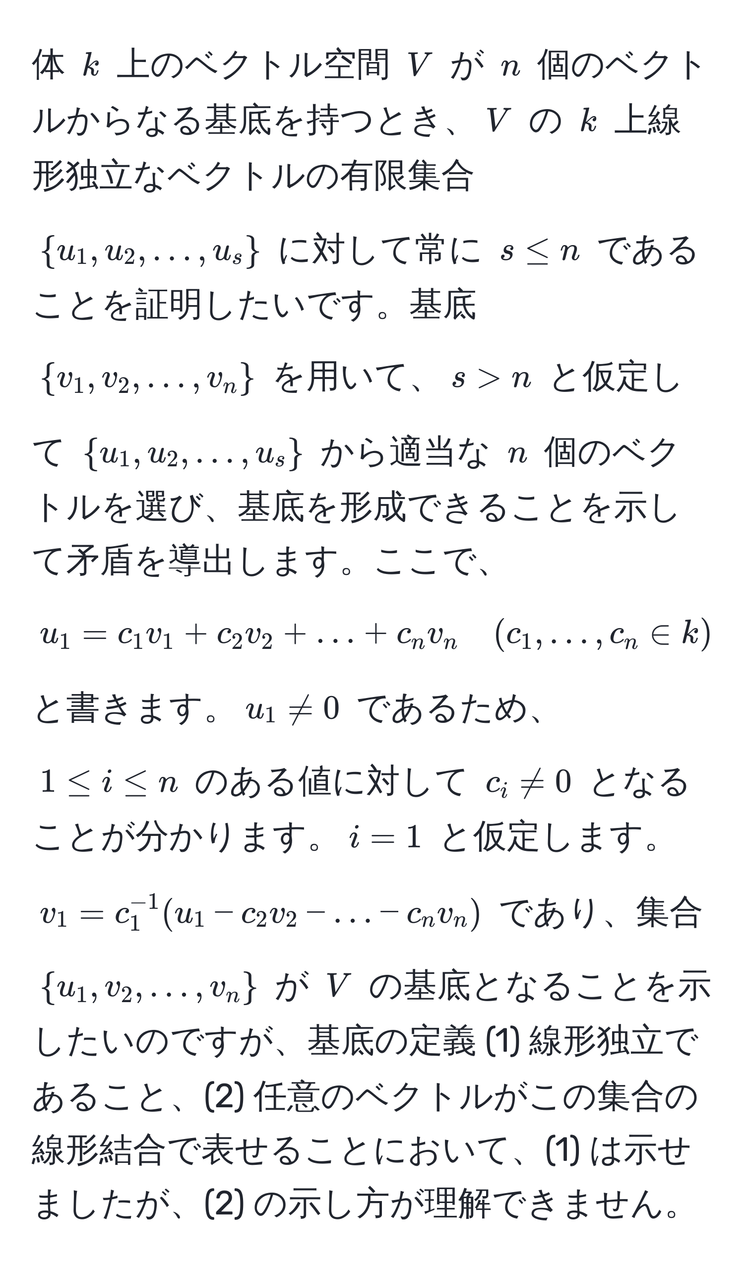 体 $k$ 上のベクトル空間 $V$ が $n$ 個のベクトルからなる基底を持つとき、$V$ の $k$ 上線形独立なベクトルの有限集合 $u_1, u_2, ..., u_s$ に対して常に $s ≤ n$ であることを証明したいです。基底 $v_1, v_2, ..., v_n$ を用いて、$s > n$ と仮定して $u_1, u_2, ..., u_s$ から適当な $n$ 個のベクトルを選び、基底を形成できることを示して矛盾を導出します。ここで、$ u_1 = c_1 v_1 + c_2 v_2 + ... + c_n v_n quad (c_1, ..., c_n ∈ k) $ と書きます。$u_1 != 0$ であるため、$1 ≤ i ≤ n$ のある値に対して $c_i != 0$ となることが分かります。$i = 1$ と仮定します。$v_1 = c_1^(-1)(u_1 - c_2 v_2 - ... - c_n v_n)$ であり、集合 $u_1, v_2, ..., v_n$ が $V$ の基底となることを示したいのですが、基底の定義 (1) 線形独立であること、(2) 任意のベクトルがこの集合の線形結合で表せることにおいて、(1) は示せましたが、(2) の示し方が理解できません。