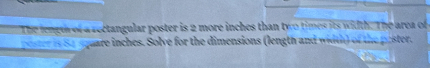 The length of a rectangular poster is 2 more inches than two times its width. The area of 
poster is S4square inches. Solve for the dimensions (length and width) of the paster.