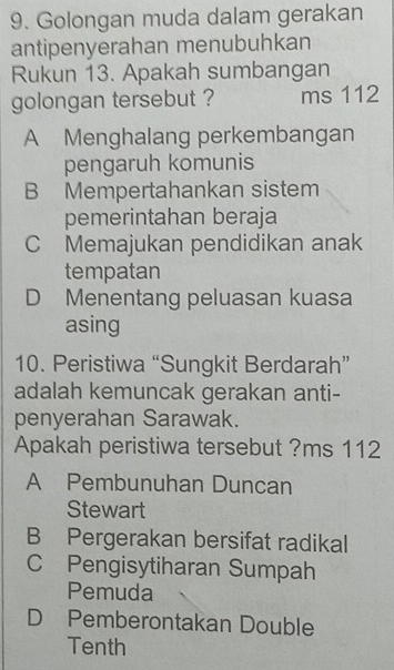 Golongan muda dalam gerakan
antipenyerahan menubuhkan
Rukun 13. Apakah sumbangan
golongan tersebut ? ms 112
A Menghalang perkembangan
pengaruh komunis
B Mempertahankan sistem
pemerintahan beraja
C Memajukan pendidikan anak
tempatan
D Menentang peluasan kuasa
asing
10. Peristiwa “Sungkit Berdarah”
adalah kemuncak gerakan anti-
penyerahan Sarawak.
Apakah peristiwa tersebut ?ms 112
A Pembunuhan Duncan
Stewart
B Pergerakan bersifat radikal
C Pengisytiharan Sumpah
Pemuda
D Pemberontakan Double
Tenth