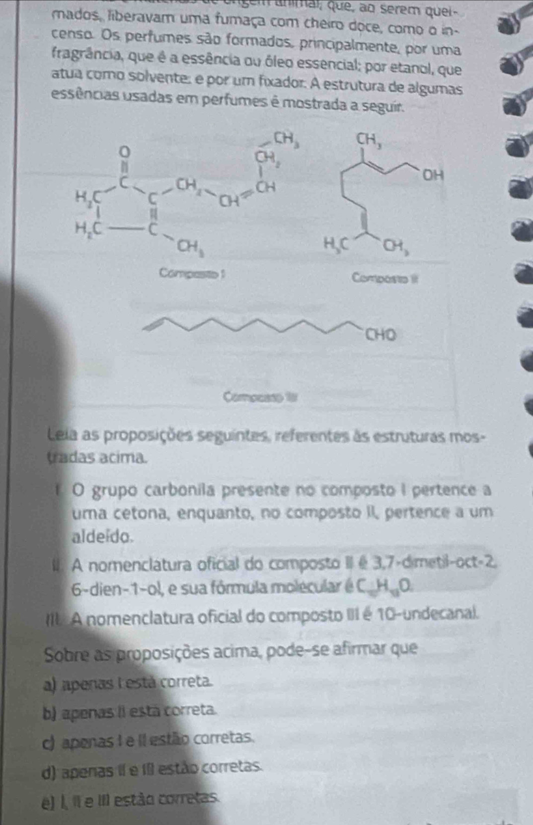 mados, liberavam uma fumaça com cheiro doce, como o in-
censo. Os perfumes são formados, principalmente, por uma
fragrância, que é a essência ou óleo essencial; por etanol, que
atua como solvente: é por um fixador. A estrutura de algumas
essências usadas em perfumes é mostrada a seguir.
Lela as proposições seguintes, referentes às estruturas mos-
tradas acima.
1 O grupo carbonila presente no composto I pertence a
uma cetona, enquanto, no composto II, pertence a um
aldeido.
A nomenclatura oficial do composto II é 3,7-dimetil-oct-2.
6-dien-1-ol, e sua fórmula molecular é C_10H_11O.
III A nomenclatura oficial do composto III é 10-undecanal.
Sobre as proposições acima, pode-se afirmar que
a) apenas L está correta.
b) apenas II está correta.
c) apenas I e Il estão corretas.
d) apenas II e II estão corretas.
e) I, Il e III estão corretas.