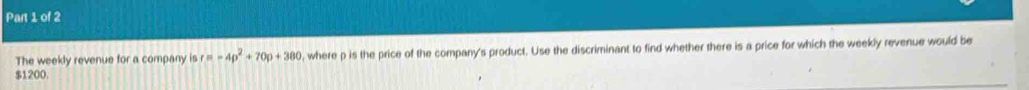 The weekly revenue for a company is r=-4p^2+70p+380 , where p is the price of the company's product. Use the discriminant to find whether there is a price for which the weekly revenue would be
$1200.