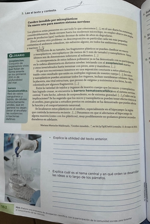 Lee el texto y contesta.
. Su
los
_
_
Cerebro invadido por microplásticos
Un nuevo reto para nuestro sistema nervioso
Los plásticos están presentes en casí todo lo que conocemos (...), en el uso diario ha aumenada
considerablemente, desde envases hasta los modernos microchips, su empleo abarca una ampla 5. Sí
gama de productos (que) tardarán decenas de miles de años en degradarse,
d
Esto) acarrea otro problema: su descomposición en partículas cada vez más pequeñas
contamina el ambiente colándose, sin esfuerzo alguno, en todos los ambientes terrestre
y marinos. [...] ] En función de su tamaño, los fragmentos plásticos se pueden clasificar en macm
Glosario y mesoplásticos, microplásticos (de menos de 5 mm de tamaño) y nanoplásticos. Estos
zooplancton. últimos son de dimensiones inferiores al milímetro. [...]
6.F
La omnipresencia de estos ínfimos polímeros ya se ha demostrado con su participadós
organismos vivos Canjunto de en la cadena alimentaria en distintos niveles: iniciando con el zooplancton maríña
forma errante que flotan de y otros invertebrados hasta terminar con peces, aves y mamíferos. [...]
El que nos encontremos inmersos en una exposición constante a estos plásticos ha
200 m de en los primeros traído como resultado que estén en múltiples regiones de nuestro cuerpo (...), los micm
y nanoplásticos pueden atravesar todos los órganos, incluso membranas celulares. Hal
del mar. profundidad
la placenta, esa vital estructura, que provee de oxígeno y nutrientes a los fetos, ha sido
colonizada por algunos fragmentos. [...]
barrera Entre la variedad de tejidos y órganos de nuestro cuerpo que los micro- y nanoplástican
Red de vasos hematoencefálica. han logrado cruzar, se encuentra la barrera hematoencefálica en el sistema nerviosa
central. Y este hecho, además de sorprendente, es de extrema gravedad. [...] ¿Cuáles son la
tejido, de células sanguíneos y implicaciones? Se ha sugerido que los micro y nanoplásticos pueden tener efectos tóxic er
el cerebro, pues gracías a estudios previos en animales se ha demostrado que pueden afega
unidas, que en estrechamente la función y el comportamiento neuronal.
general no dejan Se localizaron estos plásticos en el cerebro, especialmente en el hipocampo: la región
las sustancias pasar al encéfalo
que controla la memoria reciente . [...] Pensemos en que si afectamos al hipocampo de
dañinas o bacterias alguna manera (como con los plásticos), muy posiblemente no podamos generar recuerdes
duraderos en adelante.
Mariana Mastache-Maldonado, "Cerebro invadido...", en bit.Jy/3pXOw64 (consulta: 11 de mays de 2028).
Explica la utilidad del texto anterior.
_
_
_
_
_
Explica cuál es el tema central y en qué orden se desarrollan
_
las ideas a lo largo de los párrafos.
_
_4
_
5
_
_
el conocimiento de las ciencias.
162tora una propuesta de divulgación científica, con la participación de la comunidad escolar, pará fonsela