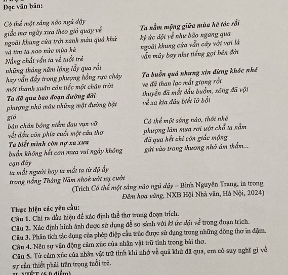 Đọc văn bản:
Có thể một sáng nào ngủ đậy
giấc mơ ngày xưa theo giỏ quay về Ta nằm mộng giữa mùa hè tóc rối
ngoài khung cửa trời xanh màu quả khứ  ký ức dội về như bão ngang qua
và tim ta nao nức mùa hè ngoài khung cửa vẫn cây vời vợi là
Nắng chất vấn ta về tuổi trẻ vẫn mây bay như tiếng gọi bên đời
những tháng năm lộng lẫy qua rồi
Thay vẫn đẩy trong phượng hồng rực chảy Ta buồn quá nhưng xin đừng khóc nhé
môi thanh xuân còn tiếc một chân trời ve đã than lạc mất giọng rồi
Ta đã qua bao đoạn đường đời thuyền đã mất dấu buồm, sông đã vội
phượng nhỏ máu những mặt đường bặt về xa kia đâu biết lở bồi
gió
bàn chân bỏng niềm đau vụn vỡ Có thể một sáng nào, thôi nhé
vết đấu còn phía cuối một câu thơ phượng làm mưa rơi ướt chỗ ta nằm
Ta biết mình còn nợ xa xưa đã qua hết chỉ còn giấc mộng
buồn không hết cơn mưa vui ngày không gửi vào trong thương nhớ âm thầm...
cạn đảy
ta mất người hay ta mất ta từ độ ấy
trong nắng Tháng Năm nhoè ướt nụ cười
(Trích Có thể một sáng nào ngủ dậy - Bình Nguyên Trang, in trong
Đêm hoa vàng, NXB Hội Nhà văn, Hà Nội, 2024)
Thực hiện các yêu cầu:
Câu 1. Chỉ ra dấu hiệu đề xác định thể thơ trong đoạn trích.
Câu 2. Xác định hình ảnh được sử dụng để so sánh với ki ức đội về trong đoạn trích.
Câu 3. Phân tích tác dụng của phép điệp cấu trúc được sử dụng trong những dòng thơ in đậm.
Câu 4. Nêu sự vận động cảm xúc của nhân vật trữ tình trong bài thơ.
Câu 5. Từ cảm xúc của nhân vật trữ tình khi nhớ về quá khứ đã qua, em có suy nghĩ gì về
sự cần thiết phải trân trọng tuổi trẻ.
II VIÉT (6 0 điểm)