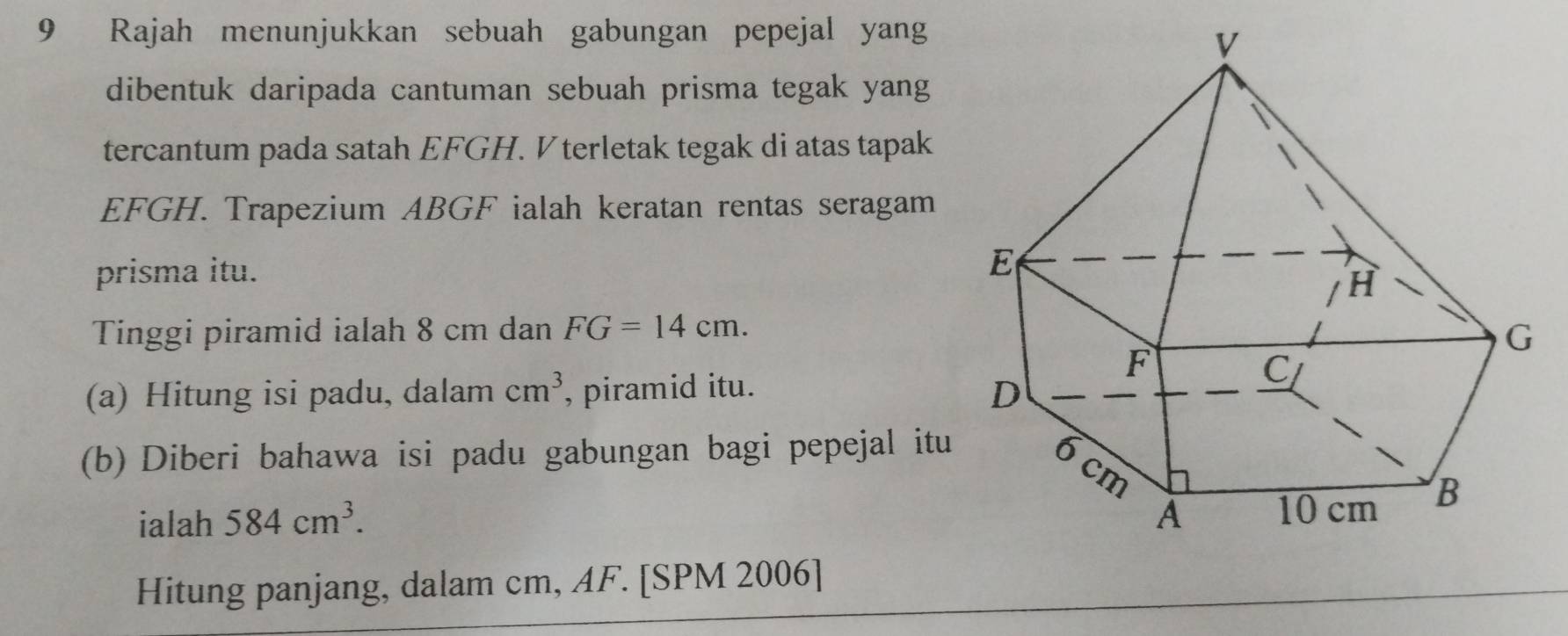 Rajah menunjukkan sebuah gabungan pepejal yang 
dibentuk daripada cantuman sebuah prisma tegak yang 
tercantum pada satah EFGH. V terletak tegak di atas tapak
EFGH. Trapezium ABGF ialah keratan rentas seragam 
prisma itu. 
Tinggi piramid ialah 8 cm dan FG=14cm. 
(a) Hitung isi padu, dalam cm^3 , piramid itu. 
(b) Diberi bahawa isi padu gabungan bagi pepejal itu 
ialah 584cm^3. 
Hitung panjang, dalam cm, AF. [SPM 2006]